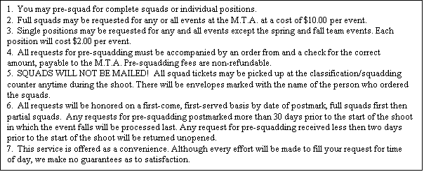 Text Box: 1. You may pre-squad for complete squads or individual positions.
2. Full squads may be requested for any or all events at the M.T.A. at a cost of $10.00 per event.
3. Single positions may be requested for any and all events except the spring and fall team events. Each position will cost $2.00 per event.
4. All requests for pre-squadding must be accompanied by an order from and a check for the correct amount, payable to the M.T.A. Pre-squadding fees are non-refundable.
5. SQUADS WILL NOT BE MAILED! All squad tickets may be picked up at the classification/squadding counter anytime during the shoot. There will be envelopes marked with the name of the person who ordered the squads.
6. All requests will be honored on a first-come, first-served basis by date of postmark, full squads first then partial squads. Any requests for pre-squadding postmarked more than 30 days prior to the start of the shoot in which the event falls will be processed last. Any request for pre-squadding received less then two days prior to the start of the shoot will be returned unopened.
7. This service is offered as a convenience. Although every effort will be made to fill your request for time of day, we make no guarantees as to satisfaction.